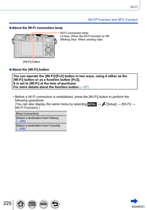 Page 225225SQW0021
Wi-Fi
Wi-Fi® Function and NFC Function
 ■About the Wi-Fi connection lamp
[Wi-Fi] buttonWi-Fi connection lamp
Lit blue: 
 When the Wi-Fi function is ON
Blinking blue:  When sending data
 ■About the [Wi-Fi] button
You can operate the [Wi-Fi]/[Fn2] button in two ways, using it either as the 
[Wi-Fi] button or as a function button [Fn2].
It is set to [Wi-Fi] at the time of purchase.
For more details about the function button  (→37)
 • Before a Wi-Fi connection is established, press the [Wi-Fi]...