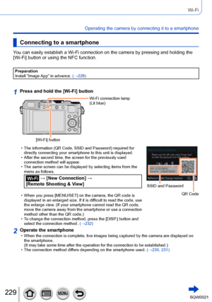 Page 229229SQW0021
Wi-Fi
Operating the camera by connecting it to a smartphone
Connecting to a smartphone
You can easily establish a Wi-Fi connection on the camera by pressing and holding the 
[Wi-Fi] button or using the NFC function.
Preparation
Install “Image App” in advance. (→228)
1Press and hold the [Wi-Fi] button
[Wi-Fi] buttonWi-Fi connection lamp
(Lit blue)
 • The information (QR Code, SSID and Password) required for 
directly connecting your smartphone to this unit is displayed.
 • After the second...
