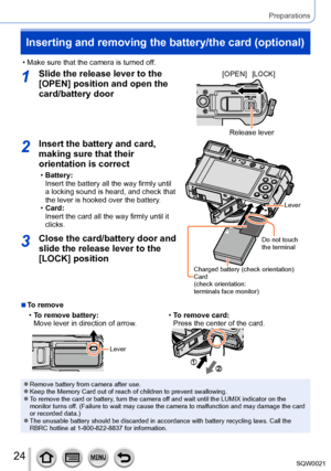 Page 2424SQW0021
Preparations
Inserting and removing the battery/the card (optional)
 • Make sure that the camera is turned off.
1Slide the release lever to the 
[OPEN] position and open the 
card/battery door[OPEN][LOCK]
Release lever
2Insert the battery and card, 
making sure that their 
orientation is correct
 •Battery:
Insert the battery all the way firmly until 
a locking sound is heard, and check that 
the lever is hooked over the battery.
 •Card:
Insert the card all the way firmly until it 
clicks.
Do...