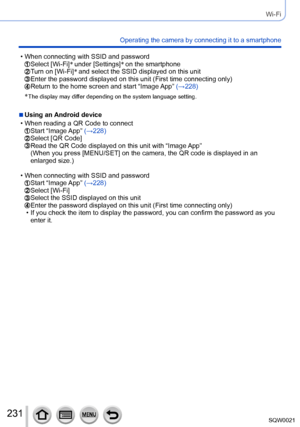 Page 231231SQW0021
Wi-Fi
Operating the camera by connecting it to a smartphone
 • When connecting with SSID and password Select [Wi-Fi]*
 under [Settings] *
 on the smartphone  Turn on [Wi-Fi] *
 and select the SSID displayed on this unit  Enter the password displayed on this unit (First time connecting only) Return to the home screen and start “Image App”  (→228)
*
 The display may differ depending on the s ystem language setting.
 ■Using an Android device
 • When reading a QR Code to connect Start “Image App”...