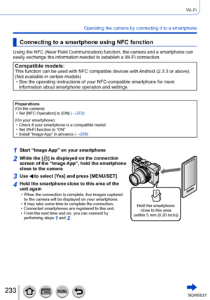 Page 233233SQW0021
Wi-Fi
Operating the camera by connecting it to a smartphone
Connecting to a smartphone using NFC function
Using the NFC (Near Field Communication) function, the camera and a smartphone can 
easily exchange the information needed to establish a Wi-Fi connection.
Compatible models:This function can be used with NFC compatible devices with Android (2.3.3 or above). 
(Not available in certain models)
 • See the operating instructions of your NFC-compatible smartphone for more information about...