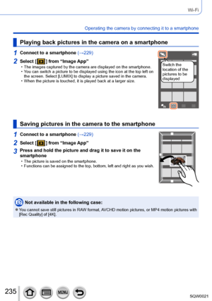 Page 235235SQW0021
Wi-Fi
Operating the camera by connecting it to a smartphone
Playing back pictures in the camera on a smartphone
1Connect to a smartphone (→229)
Switch the 
location of the 
pictures to be 
displayed2Select [  ] from “Image App” • The images captured by the camera are displayed on the smartphone. • You can switch a picture to be displayed using the icon at the top left on 
the screen. Select [LUMIX] to display a picture saved in the camera.
 • When the picture is touched, it is played back at a...