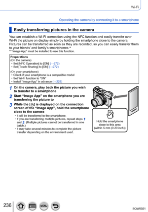 Page 236236SQW0021
Wi-Fi
Operating the camera by connecting it to a smartphone
Easily transferring pictures in the camera
You can establish a Wi-Fi connection using the NFC function and easily transfer over 
Wi-Fi the picture on display simply by holding the smartphone close to the camera. 
Pictures can be transferred as soon as they are recorded, so you can easily transfer them 
to your friends’ and family’s smartphones.*
*
 “Image App” must be installed to use this function.
Preparations
(On the camera)
 • Set...