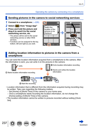 Page 237237SQW0021
Wi-Fi
Operating the camera by connecting it to a smartphone
Sending pictures in the camera to social networking services
1Connect to a smartphone (→229)
Switch the 
location of the 
pictures to be 
displayed2Select [  ] from “Image App”
3Press and hold the picture and 
drag it to send it to the social 
networking service, etc.
 • The picture will be sent to the social 
networking service or other WEB 
services.
 • Functions can be assigned to the top, bottom, left and right as you wish.
Adding...