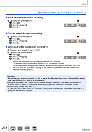 Page 238238SQW0021
Wi-Fi
Operating the camera by connecting it to a smartphone
 ■Starts location information recording
  Operate the smartphone  Select [  ]  Select [Geotagging]  Select [  ]
 ■Ends location information recording
  Operate the smartphone  Select [  ]  Select [Geotagging]  Select [  ]
 ■Sends and writes the location information
  Connect to a smartphone (→229)  Operate the smartphone  Select [  ]  Select [Geotagging]  Select [  ]
 • Follow the messages on the screen to perform the operation.  •...