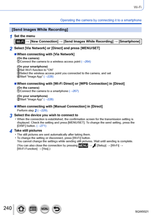 Page 240240SQW0021
Wi-Fi
Operating the camera by connecting it to a smartphone
[Send Images While Recording]
1Set the menu
 → [New Connection] → [Send Images While Recording] → [Smartphone]
2Select [Via Network] or [Direct] and press [MENU/SET]
 ■When connecting with [Via Network](On the camera) Connect the camera to a wireless access point (→264)
(On your smartphone)
 Set Wi-Fi function to “ON” Select the wireless access point you co nnected to the camera, and set Start “Image App” (→228)
 ■When connecting with...