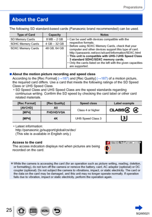 Page 2525SQW0021
Preparations
About the Card
The following SD standard-based cards (Panasonic brand recommended) can be used.
Type of Card CapacityNotes
SD Memory Cards 8 MB – 2 GB
 • Can be used with devices compatible with the  respective formats.
 • Before using SDXC Memory Cards, check that your computer and other devices support this type of card. 
http://panasonic.net/avc/sdcard/information/SDXC.html
 •This unit is compatible with UHS-Ι UHS Speed Class 
3 standard SDHC/SDXC memory cards.
 • Only the cards...