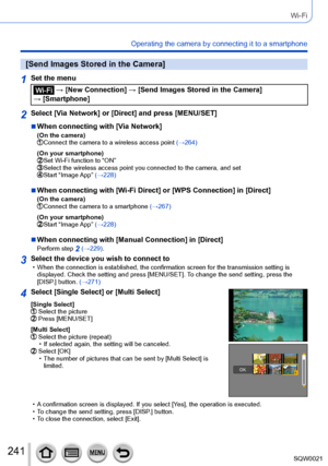 Page 241241SQW0021
Wi-Fi
Operating the camera by connecting it to a smartphone
[Send Images Stored in the Camera]
1Set the menu
 → [New Connection] → [Send Images Stored in the Camera] 
→ [Smartphone]
2Select [Via Network] or [Direct] and press [MENU/SET]
 ■When connecting with [Via Network](On the camera) Connect the camera to a wireless access point  (→264)
(On your smartphone)
 Set Wi-Fi function to “ON” Select the wireless access point you co nnected to the camera, and set Start “Image App” (→228)
 ■When...