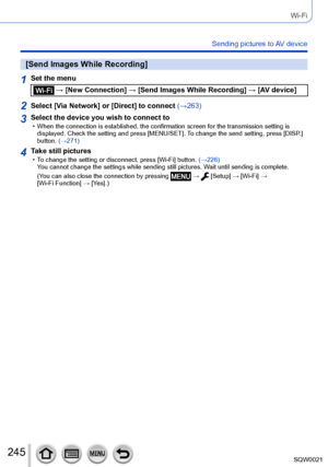 Page 245245SQW0021
Wi-Fi
Sending pictures to AV device
[Send Images While Recording]
1Set the menu
 → [New Connection] → [Send Images While Recording] → [AV device]
2Select [Via Network] or [Direct] to connect (→263)
3Select the device you wish to connect to • When the connection is established, the confirmation screen for the transmission setting is displayed. Check the setting and press [MENU/SET]. T o change the send setting, press [DISP.] 
button. (→271)
4Take still pictures • To change the setting or...