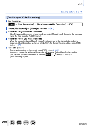 Page 249249SQW0021
Wi-Fi
Sending pictures to a PC
[Send Images While Recording]
1Set the menu
 → [New Connection] → [Send Images While Recording] → [PC]
2Select [Via Network] or [Direct] to connect (→263)
3Select the PC you want to connect to • If the PC you want to connect to is not displayed, select [Manual Input], then enter the computer 
name (for Mac, enter the NetBIOS name).
4Select the folder you want to send to • When the connection is established, the confirmation screen for the transmission setting is...