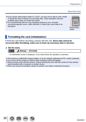 Page 2626SQW0021
Preparations
About the Card
 ●If you set the write-protect switch to “LOCK”, you may not be able to write, delete 
or format the data or display it by recording date. These operations become 
available again when you unlock the switch.
 ●It is recommended that you copy important pictures to your computer 
(as electromagnetic waves, static electricity, or faults may cause data to be 
damaged).Write-protect 
switch
Formatting the card (initialization)
Format the card before recording a picture...