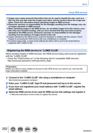 Page 252252SQW0021
Wi-Fi
Using WEB services
 ●Images may contain personal information that can be used to identify the user, such as a 
title, the time and date when the images were taken, and the location where the image was 
taken. Check this information before uploading images to WEB services.
 ●Panasonic assumes no responsibility for the damages resulting from the leakage, loss, etc. 
of images uploaded on WEB services.
 ●When uploading images to the WEB service, do not delete images from this camera, even...