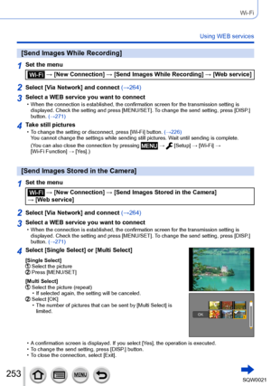 Page 253253SQW0021
Wi-Fi
Using WEB services
[Send Images While Recording]
1Set the menu
 → [New Connection] → [Send Images While Recording] → [Web service]
2Select [Via Network] and connect (→264)
3Select a WEB service you want to connect • When the connection is established, the confirmation screen for the transmission setting is 
displayed. Check the setting and press [MENU/SET]. T o change the send setting, press [DISP.] 
button. (→271)
4Take still pictures • To change the setting or disconnect, press [Wi-Fi]...