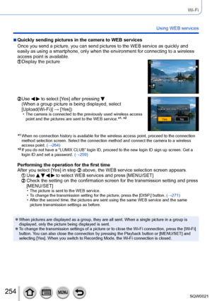 Page 254254SQW0021
Wi-Fi
Using WEB services
 ■Quickly sending pictures in the camera to WEB services
Once you send a picture, you can send pictures to the WEB service as quickly and 
easily as using a smartphone, only when the environment for connecting to a wireless 
access point is available.
  Display the picture
  Use   to select [Yes] after pressing  
(When a group picture is being displayed, select 
[Upload(Wi-Fi)] → [Yes])
 • The camera is connected to the previously used wireless access 
point and the...