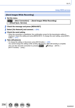 Page 256256SQW0021
Wi-Fi
Using WEB services
[Send Images While Recording]
1Set the menu
 → [New Connection] → [Send Images While Recording] 
→ [Cloud Sync. Service]
2Check the message and press [MENU/SET]
3Select [Via Network] and connect  (→264)
4Check the send setting • When the connection is established, the confirmation screen for the transmission setting is 
displayed. Check the setting and press [MENU/SET]. T o change the send setting, press [DISP.] 
button. (→271)
5Take still pictures • To change the...