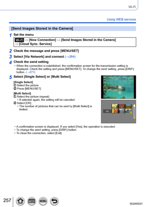 Page 257257SQW0021
Wi-Fi
Using WEB services
[Send Images Stored in the Camera]
1Set the menu
 → [New Connection] → [Send Images Stored in the Camera] 
→ [Cloud Sync. Service]
2Check the message and press [MENU/SET]
3Select [Via Network] and connect  (→264)
4Check the send setting • When the connection is established, the confirmation screen for the transmission setting is 
displayed. Check the setting and press [MENU/SET]. T o change the send setting, press [DISP.] 
button. (→271)
5Select [Single Select] or...