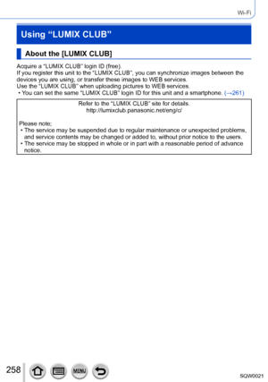 Page 258258SQW0021
Wi-Fi
Using “LUMIX CLUB”
About the [LUMIX CLUB]
Acquire a “LUMIX CLUB” login ID (free).
If you register this unit to the “LUMIX CLUB”, you can synchronize images between the 
devices you are using, or transfer these images to WEB services.
Use the “LUMIX CLUB” when uploading pictures to WEB services.
 • You can set the same “LUMIX CLUB” login ID for this unit and a smartphone. (→261)
Refer to the “LUMIX CLUB” site for details.
http://lumixclub.panasonic.net/eng/c/
Please note;
 • The service...