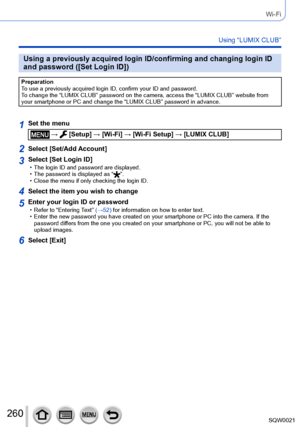 Page 260260SQW0021
Wi-Fi
Using “LUMIX CLUB”
Using a previously acquired login ID/confirming and changing login ID 
and password ([Set Login ID])
Preparation
To use a previously acquired login ID, confirm your ID and password.
To change the “LUMIX CLUB” password on the camera, access the “LUMIX CLUB” website from 
your smartphone or PC and change the “LUMIX CLUB” password in advance.
1Set the menu
 →  [Setup] → [Wi-Fi] → [Wi-Fi Setup] → [LUMIX CLUB]
2Select [Set/Add Account]
3Select [Set Login ID] • The login ID...