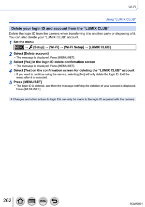 Page 262262SQW0021
Wi-Fi
Using “LUMIX CLUB”
Delete your login ID and account from the “LUMIX CLUB”
Delete the login ID from the camera when transferring it to another party or disposing of it. 
You can also delete your “LUMIX CLUB” account.
1Set the menu
 →  [Setup] → [Wi-Fi] → [Wi-Fi Setup] → [LUMIX CLUB]
2Select [Delete account] • The message is displayed. Press [MENU/SET].
3Select [Yes] in the login ID delete confirmation screen • The message is displayed. Press [MENU/SET].
4Select [Yes] on the confirmation...