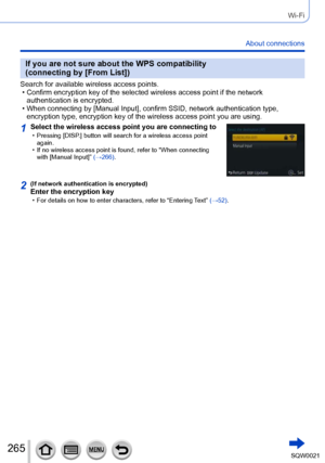 Page 265265SQW0021
Wi-Fi
About connections
If you are not sure about the WPS compatibility 
(connecting by [From List])
Search for available wireless access points. • Confirm encryption key of the selected wireless access point if the network authentication is encrypted.
 • When connecting by [Manual Input], confirm SSID, network authentication type,  encryption type, encryption key of the wireless access point you are using.
1Select the wireless access point you are connecting to • Pressing [DISP.] button will...