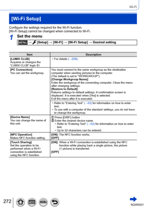 Page 272272SQW0021
Wi-Fi
[Wi-Fi Setup]
Configure the settings required for the Wi-Fi function.
[Wi-Fi Setup] cannot be changed when connected to Wi-Fi.
1Set the menu
 →  [Setup] → [Wi-Fi] → [Wi-Fi Setup] → Desired setting
ItemDescription
[LUMIX CLUB]
Acquires or changes the 
“LUMIX CLUB” login ID.
 • For details (→258)
 .
[PC Connection]
You can set the workgroup. You must connect to the same workgroup as the destination 
computer when sending pictures to the computer. 
(The default is set to “WORKGROUP”)...