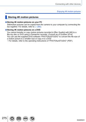 Page 275275SQW0021
Connecting with other devices
Enjoying 4K motion pictures
Storing 4K motion pictures
 ■Storing 4K motion pictures on your PC
Still/motion pictures can be copied from the camera to your computer by connecting the 
two together. For details, refer to (→280).
 ■Storing 4K motion pictures on a DVD
You cannot transfer or copy motion pictures recorded in [Rec Quality] with [4K] to a 
Blu-ray disc or DVD using a Panasonic recorder. (Current as of October 2014)
You can use the supplied DVD software...