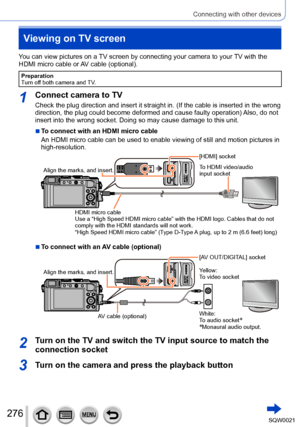 Page 276276SQW0021
Connecting with other devices
Viewing on TV screen
You can view pictures on a TV screen by connecting your camera to your TV with the 
HDMI micro cable or AV cable (optional).
Preparation
Turn off both camera and TV.
1Connect camera to TV
Check the plug direction and insert it straight in. (If the cable is inserted in the wrong 
direction, the plug could become deformed and cause faulty operation) Also, do not 
insert into the wrong socket. Doing so may cause damage to this unit.
 ■To connect...