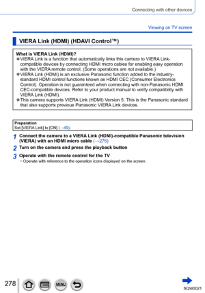 Page 278278SQW0021
Connecting with other devices
Viewing on TV screen
VIERA Link (HDMI) (HDAVI Control™)
What is VIERA Link (HDMI)? ●VIERA Link is a function that automatically links this camera to VIERA Link-
compatible devices by connecting HDMI micro cables for enabling easy operation 
with the VIERA remote control. (Some operations are not available.)
 ●VIERA Link (HDMI) is an exclusive Panasonic function added to the industry-
standard HDMI control functions known as HDMI CEC (Consumer Electronics...