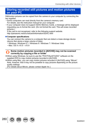Page 280280SQW0021
Connecting with other devices
Storing recorded still pictures and motion pictures 
on your PC
Still/motion pictures can be copied from the camera to your computer by connecting the 
two together.
 • Some computers can read directly from the camera’s memory card. For details, see the instruction manual for your computer

.
 • If your computer does not support SDXC Memory Cards, a message will be displayed requesting you to format the card. (Do not format the card. This will erase recorded...