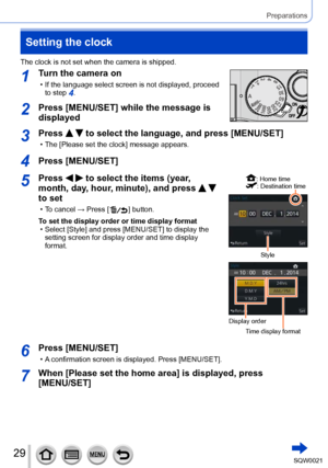 Page 2929SQW0021
Preparations
Setting the clock
The clock is not set when the camera is shipped.
1Turn the camera on
 • If the language select screen is not displayed, proceed to step 4.
2Press [MENU/SET] while the message is 
displayed
3Press   to select the language, and press [MENU/SET]
 • The [Please set the clock] message appears.
4Press [MENU/SET]
5Press   to select the items (year, 
month, day, hour, minute), and press 
  
to set
 • To cancel → Press [  ] button.
To set the display order or time display...