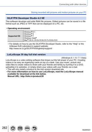 Page 282282SQW0021
Connecting with other devices
Storing recorded still pictures and motion pictures on your PC
SILKYPIX Developer Studio 4.2 SE
This software develops and edits RAW file pictures. Edited pictures can be saved in a file 
format such as JPEG or TIFF that can be displayed on a PC, etc.
 •Operating environment
Supported OS Windows
® 8.1
Windows® 8
Windows® 7
Windows Vista®
Mac® OS X v10.5/v10.6/v10.7/v10.8/v10.9
 • For details on how to use the SILKYPIX Developer Studio, refer to the “Help” or the...