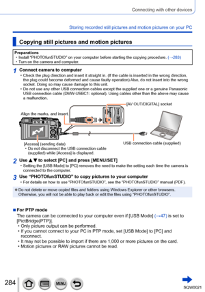 Page 284284SQW0021
Connecting with other devices
Storing recorded still pictures and motion pictures on your PC
Copying still pictures and motion pictures
Preparations • Install “PHOTOfunSTUDIO” on your computer before starting the copying procedure. (→283) • Turn on the camera and computer

.
1Connect camera to computer • Check the plug direction and insert it straight in. (If the cable is inserted in the wrong direction, the plug could become deformed and cause faulty operation) Also, do not insert into the...