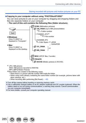 Page 285285SQW0021
Connecting with other devices
Storing recorded still pictures and motion pictures on your PC
 ■Copying to your computer without using “PHOTOfunSTUDIO”
You can save pictures to use on your computer by dragging and dropping folders and 
files into separate folders on your computer.
 •The card of this unit contains the following files (folder structure).
*2
 ●WindowsDrive (“LUMIX”) is 
displayed in “Computer”.
 ●MacDrive (“LUMIX”) is 
displayed on the desktop. DCIM (Still/motion pictures)...