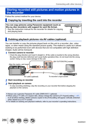 Page 286286SQW0021
Connecting with other devices
Storing recorded still pictures and motion pictures in 
the recorder
Follow the correct method for your device. 
Copying by inserting the card into the recorder
You can copy pictures using Panasonic equipment (such as 
Blu-ray disc recorders) with support for each file format.
 • See the instruction manual for the recorder for details for copying and playing back.323232
Dubbing playback pictures via AV cables (optional)
You can transfer or copy the pictures played...