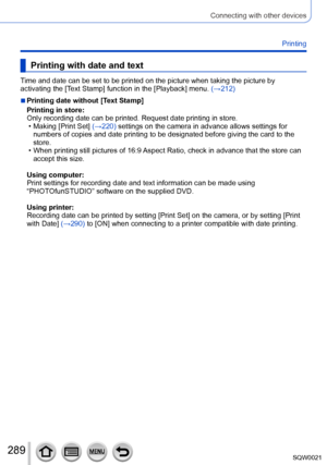 Page 289289SQW0021
Connecting with other devices
Printing
Printing with date and text
Time and date can be set to be printed on the picture when taking the picture by 
activating the [Text Stamp] function in the [Playback] menu. (→212)
 ■Printing date without [Text Stamp]
Printing in store: 
Only recording date can be printed. Request date printing in store.
 • Making [Print Set] 
(→220) settings on the camera in advance allows settings for 
numbers of copies and date printing to be designated before giving the...