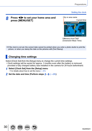 Page 3030SQW0021
Preparations
Setting the clock
8Press   to set your home area and 
press [MENU/SET]City or area name
Current time
Difference from GMT 
(Greenwich Mean Time) 
 ●If the clock is not set, the correct date cannot be printed when you order a photo studio to print the 
picture, or when you stamp the date on the pictures with [Text Stamp]. 
Changing time settings
Select [Clock Set] from the [Setup] menu to change the current time settings. • Clock settings will be saved for approx. 3 months even after...