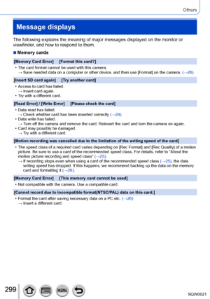 Page 299299SQW0021
Others
Message displays
The following explains the meaning of major messages displayed on the monitor or 
viewfinder, and how to respond to them.
 ■Memory cards
[Memory Card Error]     [Format this card?]
 • The card format cannot be used with this camera.→  Save needed data on a computer or other device, and then use [Format] on the camera. 

(→26)
[Insert SD card again]     [Try another card]
 • Access to card has failed. →  Insert card again. • Try with a dif

ferent card.
[Read Error] /...