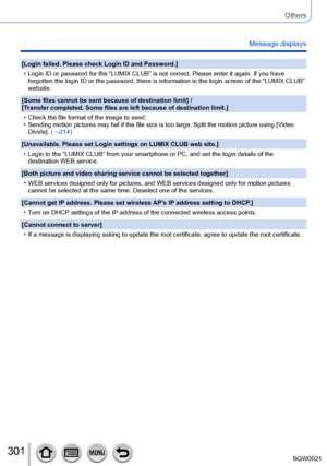Page 301301SQW0021
Others
Message displays
[Login failed. Please check Login ID and Password.]
 • Login ID or password for the “LUMIX CLUB” is not correct. Please enter it again. If you have forgotten the login ID or the password, there is information in the login screen of the “LUMIX CLUB” 
website.
[Some files cannot be sent because of destination limit

] / 
[Transfer completed. Some files are left because of destination limit.]
 • Check the file format of the image to send. • Sending motion pictures may fail...