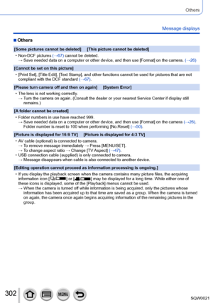 Page 302302SQW0021
Others
Message displays
 ■Others
[Some pictures cannot be deleted]     [This picture cannot be deleted]
 • Non-DCF pictures (→67)

 cannot be deleted.
→ 
 Save needed data on a computer or other device, and then use [Format] on the camera. 

(→26)
[Cannot be set on this picture]
 • [Print Set], [

Title Edit], [Text Stamp], and other functions cannot be used for pictures that are not 
compliant with the DCF standard  (→67).
[Please turn camera off and then on again]     [System Error]
 • The...