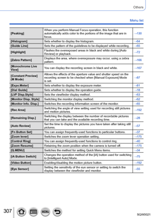 Page 307307SQW0021
Others
Menu list
[Peaking]When you perform Manual Focus operation, this function 
automatically adds color to the portions of the image that are in 
focus. →130
[Histogram] Sets whether to display the histogram. →64
[Guide Line] Sets the pattern of the guidelines to be displayed while recording. →65
[Highlight] Flashes the overexposed areas in black and white during [Auto 
Review] or playback. →72
[Zebra Pattern] Displays the area, where overexposure may occur, using a zebra 
pattern. →166...