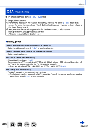 Page 310310SQW0021
Others
Q&A  Troubleshooting
 Try checking these items (→310 - 325) first.
If the problem persists,   Performing [Reset] in the [Setup] menu may resolve the issue (→50) . (Note that 
except for some items such as [Clock Set], all settings are returned to their values at 
the time of purchase.)
  Also, see the Panasonic support site for the latest support information.
http://panasonic.jp/support/global/cs/dsc/  
(This site is available in English only.)
 ■Battery, power
Camera does not work even...