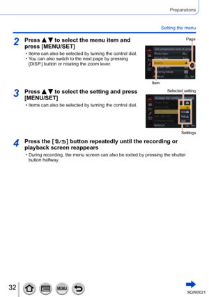 Page 3232SQW0021
Preparations
Setting the menu
2Press   to select the menu item and 
press [MENU/SET]
 • Items can also be selected by turning the control dial. • You can also switch to the next page by pressing 
[DISP
.] button or rotating the zoom lever.
Page
Item
3Press   to select the setting and press 
[MENU/SET]
 • Items can also be selected by turning the control dial.
Selected setting
Settings
4Press the [  ] button repeatedly until the recording or 
playback screen reappears
 • During recording, the...