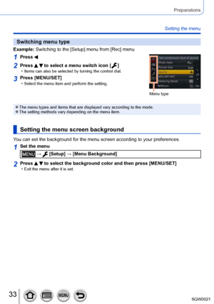 Page 3333SQW0021
Preparations
Setting the menu
Switching menu type
Example:  Switching to the [Setup] menu from [Rec] menu
1Press 
Menu type
2Press   to select a menu switch icon [  ] • Items can also be selected by turning the control dial.
3Press [MENU/SET] • Select the menu item and perform the setting.
 ●The menu types and items that are displayed vary according to the mode. ●The setting methods vary depending on the menu item.
Setting the menu screen background
You can set the background for the menu...