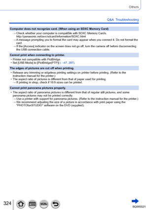 Page 324324SQW0021
Others
Q&A  Troubleshooting
Computer does not recognize card. (When using an SDXC Memory Card)→ 
 Check whether your computer is compatible with SDXC Memory Cards.
http://panasonic.net/avc/sdcard/information/SDXC.html
→ 
 A message prompting you to format the card may appear when you connect it. Do not format the 
card.
→ 
 If the [Access] indicator on the screen does not go of

f, turn the camera off before disconnecting 
the USB connection cable.
Cannot print when connecting to printer.
 •...