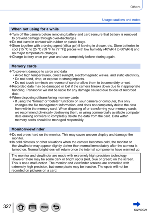 Page 327327SQW0021
Others
Usage cautions and notes
When not using for a while
 ●Turn off the camera before removing battery and card (ensure that battery is removed 
to prevent damage through over-discharge).
 ●Do not leave in contact with rubber or plastic bags. ●Store together with a drying agent (silica gel) if leaving in drawer, etc. Store batteries in 
cool (15 °C to 25 °C (59 °F to 77 °F)) places with low humidity (40%RH to 60%RH) and 
no major temperature changes.
 ●Charge battery once per year and use...