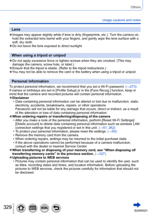 Page 329329SQW0021
Others
Usage cautions and notes
Lens
 ●Images may appear slightly white if lens is dirty (fingerprints, etc.). Turn the camera on, 
hold the extracted lens barrel with your fingers, and gently wipe the lens surface with a 
soft, dry cloth.
 ●Do not leave the lens exposed to direct sunlight.
When using a tripod or unipod
 ●Do not apply excessive force or tighten screws when they are crooked. (This may 
damage the camera, screw hole, or label.)
 ●Ensure that the tripod is stable. (Refer to the...