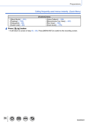 Page 3636SQW0021
Preparations
Calling frequently-used menus instantly  (Quick Menu)
[Custom] menu
 • [Silent Mode

] (→161)
 • [Peaking

] (→130)
 • [Histogram] 

(→64)
 • [Guide Line

] (→65)
 • [Zebra Pattern] 
 (→166)
 • [Monochrome Live V

iew] (→167)
 • [Rec 

Area] (→192)
 • [Zoom lever] 

(→175)
4Press [  ] button • It will return to screen of step 1 (→35). Press [MENU/SET] to switch to the recording screen.      