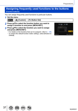 Page 3737SQW0021
Preparations
Assigning frequently used functions to the buttons  
(Function buttons)
You can assign frequently-used functions to particular buttons.
1Set the menu
 →  [Custom] → [Fn Button Set]
2Press   to select the function button you want to 
assign a function to and press [MENU/SET]
3Press   to select the function you want to assign 
and press [MENU/SET]
 • For details on the functions that can be assigned, refer to  (→38) .  • To restore the default function button settings, select [...