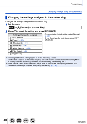 Page 4040SQW0021
Preparations
Changing settings using the control ring
Changing the settings assigned to the control ring
Changes the settings assigned to the control ring.
1Set the menu
 →  [Custom] → [Control Ring]
2Use   to select the setting and press [MENU/SET]
Settings that can be assigned
[DEFLT] [Normal]
 [Zoom] (→170)
 [Step Zoom] (→174)
 [Sensitivity] (→136)
 [White Balance] (→103)
 [Filter Select] (→89)
[OFF] [Not Set]
 • To return to the default setting, select [Normal
 ]. 
(→39)
 • If you do not...