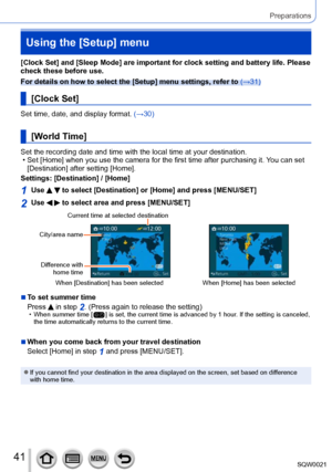 Page 4141SQW0021
Preparations
Using the [Setup] menu
[Clock Set] and [Sleep Mode] are important for clock setting and battery life. Please 
check these before use.
For details on how to select the [Setup] menu settings, refer to (→31)
[Clock Set]
Set time, date, and display format. (→30)
[World Time]
Set the recording date and time with the local time at your destination. • Set [Home
] when you use the camera for the first time after purchasing it.  You can set 
[Destination] after setting [Home]. 
Settings:...